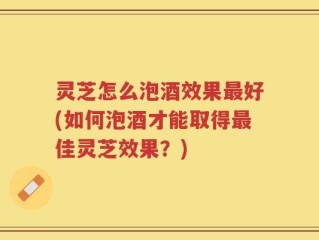 灵芝怎么泡酒效果最好(如何泡酒才能取得最佳灵芝效果？)