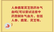 人参鹿茸灵芝熬药补气血吗(可以尝试这些中药熬制补气血方，包括人参、鹿茸、灵芝等。)