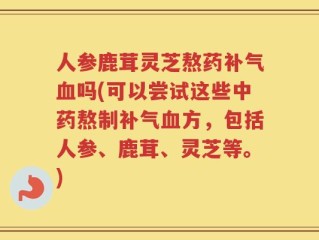 人参鹿茸灵芝熬药补气血吗(可以尝试这些中药熬制补气血方，包括人参、鹿茸、灵芝等。)