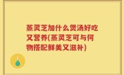 蒸灵芝加什么煲汤好吃又营养(蒸灵芝可与何物搭配鲜美又滋补)