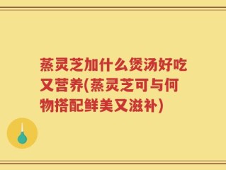 蒸灵芝加什么煲汤好吃又营养(蒸灵芝可与何物搭配鲜美又滋补)