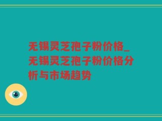 无锡灵芝孢子粉价格_无锡灵芝孢子粉价格分析与市场趋势
