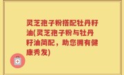 灵芝孢子粉搭配牡丹籽油(灵芝孢子粉与牡丹籽油简配，助您拥有健康秀发)