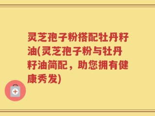 灵芝孢子粉搭配牡丹籽油(灵芝孢子粉与牡丹籽油简配，助您拥有健康秀发)