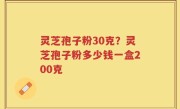 灵芝孢子粉30克？灵芝孢子粉多少钱一盒200克