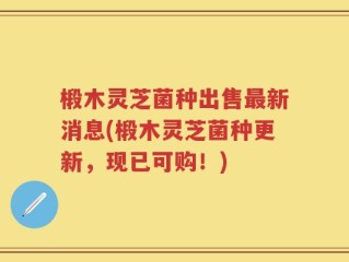 椴木灵芝菌种出售最新消息(椴木灵芝菌种更新，现已可购！)