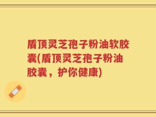 盾顶灵芝孢子粉油软胶囊(盾顶灵芝孢子粉油胶囊，护你健康)