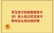 灵芝孢子软胶囊服用方法？有人买过灵芝孢子粉吗怎么用比较好呢