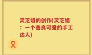 灵芝姐的创作(灵芝姐：一个善良可爱的手工达人)