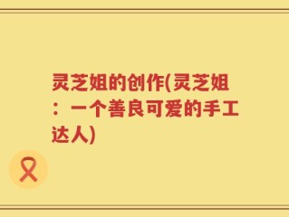 灵芝姐的创作(灵芝姐：一个善良可爱的手工达人)
