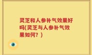 灵芝和人参补气效果好吗(灵芝与人参补气效果如何？)