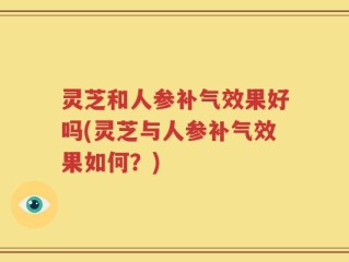 灵芝和人参补气效果好吗(灵芝与人参补气效果如何？)