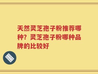 天然灵芝孢子粉推荐哪种？灵芝孢子粉哪种品牌的比较好
