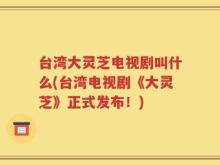 台湾大灵芝电视剧叫什么(台湾电视剧《大灵芝》正式发布！)