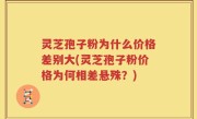 灵芝孢子粉为什么价格差别大(灵芝孢子粉价格为何相差悬殊？)