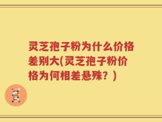 灵芝孢子粉为什么价格差别大(灵芝孢子粉价格为何相差悬殊？)