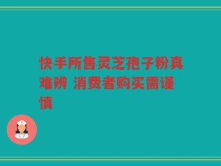 快手所售灵芝孢子粉真难辨 消费者购买需谨慎