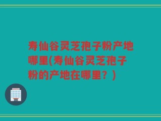 寿仙谷灵芝孢子粉产地哪里(寿仙谷灵芝孢子粉的产地在哪里？)