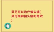 灵芝可以治疗偏头痛(灵芝缓解偏头痛的奇效)