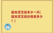 韶关灵芝菇多少一斤(韶关灵芝菇价格是多少？)