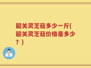 韶关灵芝菇多少一斤(韶关灵芝菇价格是多少？)