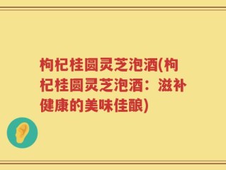 枸杞桂圆灵芝泡酒(枸杞桂圆灵芝泡酒：滋补健康的美味佳酿)