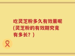吃灵芝粉多久有效果呢(灵芝粉的有效期究竟有多长？)