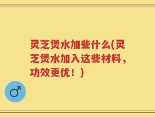 灵芝煲水加些什么(灵芝煲水加入这些材料，功效更优！)