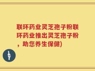 联环药业灵芝孢子粉联环药业推出灵芝孢子粉，助您养生保健)