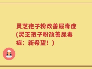 灵芝孢子粉改善尿毒症(灵芝孢子粉改善尿毒症：新希望！)