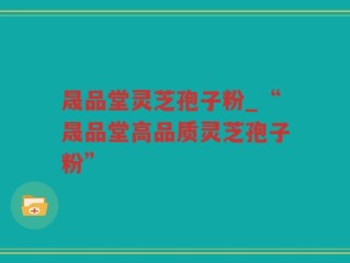 晟品堂灵芝孢子粉_“晟品堂高品质灵芝孢子粉”