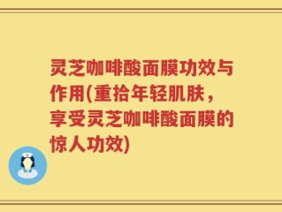 灵芝咖啡酸面膜功效与作用(重拾年轻肌肤，享受灵芝咖啡酸面膜的惊人功效)