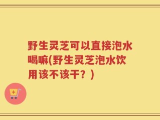 野生灵芝可以直接泡水喝嘛(野生灵芝泡水饮用该不该干？)