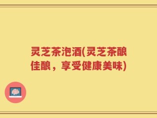 灵芝茶泡酒(灵芝茶酿佳酿，享受健康美味)