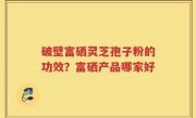 破壁富硒灵芝孢子粉的功效？富硒产品哪家好