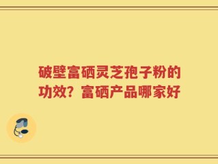 破壁富硒灵芝孢子粉的功效？富硒产品哪家好