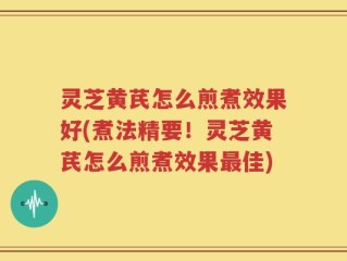 灵芝黄芪怎么煎煮效果好(煮法精要！灵芝黄芪怎么煎煮效果最佳)