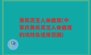 黄芪灵芝人参鹿茸(中草药黄芪灵芝人参鹿茸的功效及适用范围)