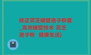 修正灵芝破壁孢子粉囊_高效破壁技术 灵芝孢子粉  健康生活)