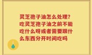 灵芝孢子油怎么处理？吃灵芝孢子油之前不能吃什么呀或者需要跟什么东西分开时间吃吗