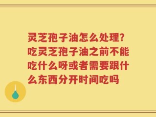灵芝孢子油怎么处理？吃灵芝孢子油之前不能吃什么呀或者需要跟什么东西分开时间吃吗