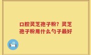 口腔灵芝孢子粉？灵芝孢子粉用什么勺子最好