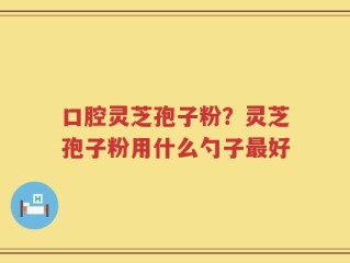 口腔灵芝孢子粉？灵芝孢子粉用什么勺子最好