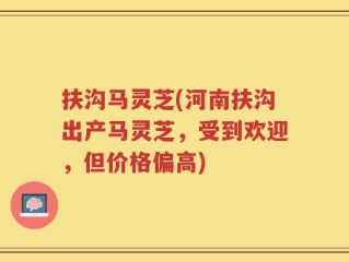 扶沟马灵芝(河南扶沟出产马灵芝，受到欢迎，但价格偏高)