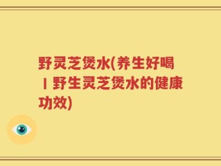野灵芝煲水(养生好喝丨野生灵芝煲水的健康功效)