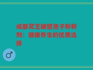 成都灵芝破壁孢子粉粉剂：健康养生的优质选择