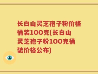 长白山灵芝孢子粉价格桶装1OO克(长白山灵芝孢子粉1OO克桶装价格公布)