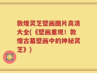 敦煌灵芝壁画图片高清大全(《壁画重现！敦煌古墓壁画中的神秘灵芝》)