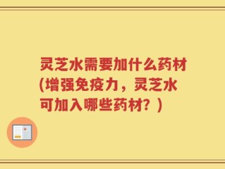 灵芝水需要加什么药材(增强免疫力，灵芝水可加入哪些药材？)