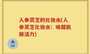 人参灵芝的化妆水(人参灵芝化妆水：唤醒肌肤活力)